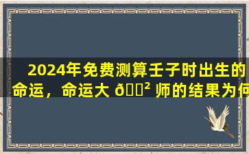 2024年免费测算壬子时出生的命运，命运大 🌲 师的结果为何如此离谱